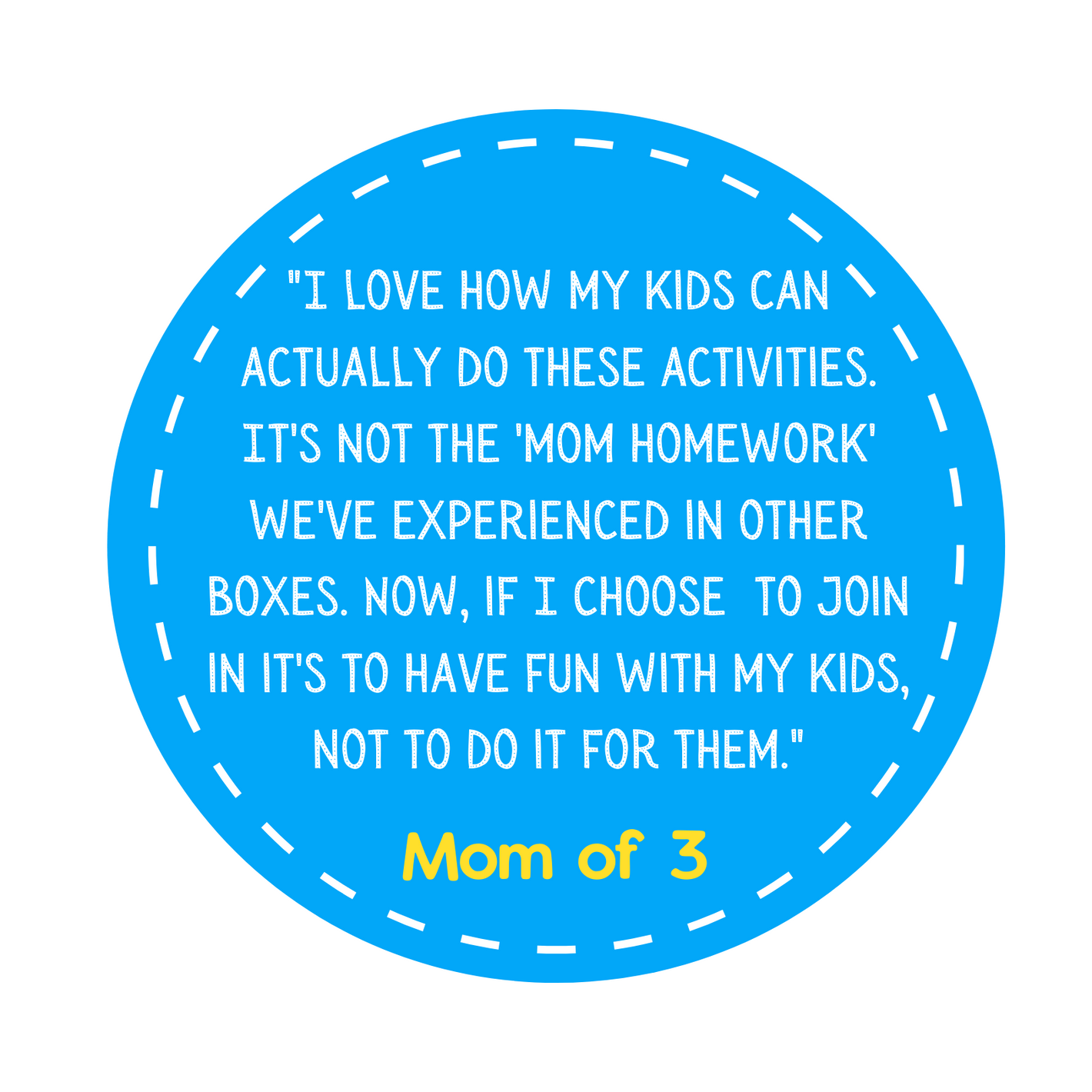 "I love how my kids can actually do these activities. It's not the 'mom homework' we've experienced in other boxes. Now, if I choose  to join in it's to have fun with my kids, not to do it for them." Mom of 3